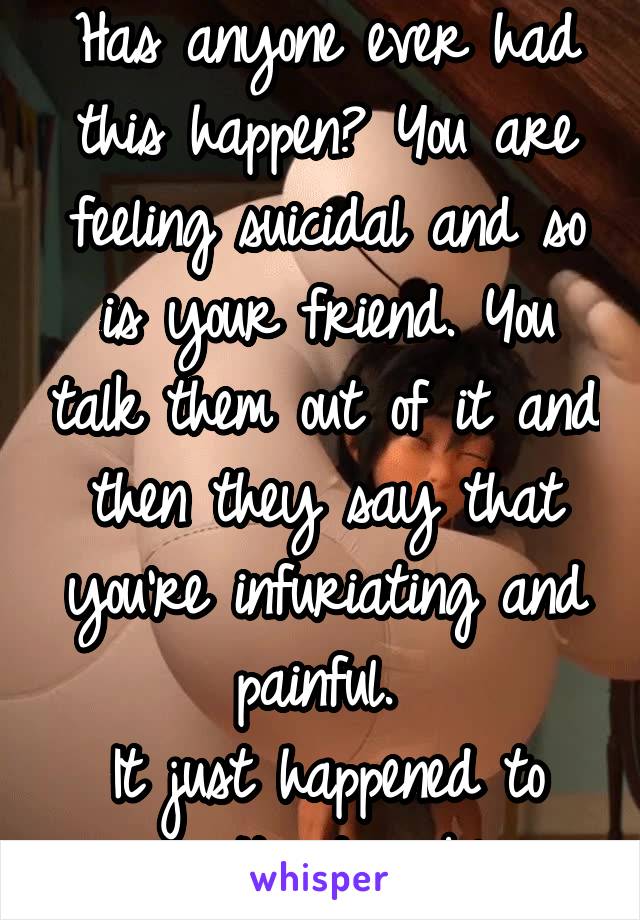 Has anyone ever had this happen? You are feeling suicidal and so is your friend. You talk them out of it and then they say that you're infuriating and painful. 
It just happened to me. It's terrible.