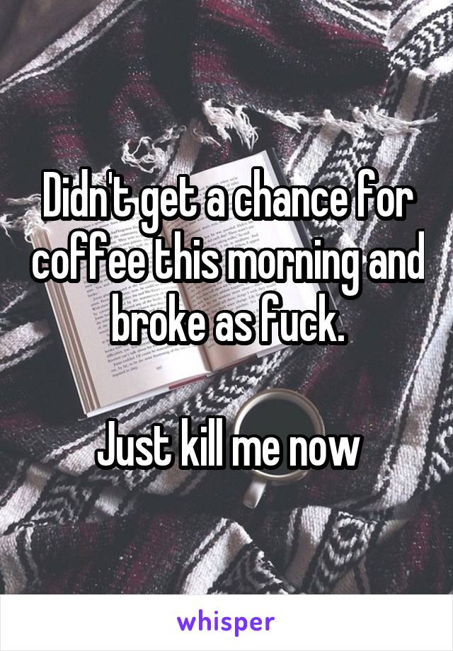 Didn't get a chance for coffee this morning and broke as fuck.

Just kill me now