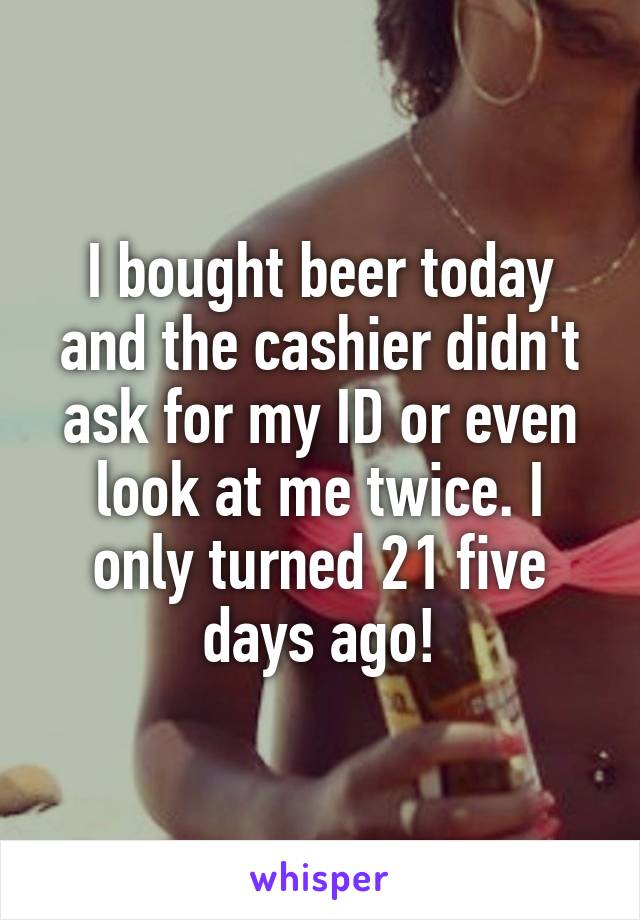 I bought beer today and the cashier didn't ask for my ID or even look at me twice. I only turned 21 five days ago!