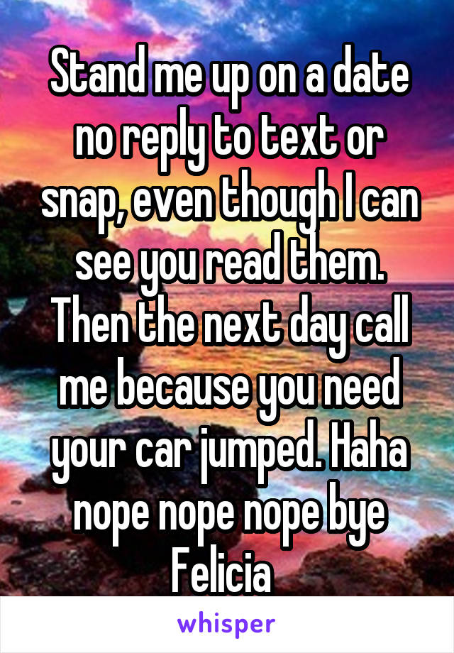 Stand me up on a date no reply to text or snap, even though I can see you read them. Then the next day call me because you need your car jumped. Haha nope nope nope bye Felicia  