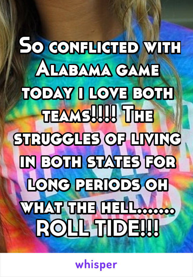  So conflicted with Alabama game today i love both teams!!!! The struggles of living in both states for long periods oh what the hell....... ROLL TIDE!!!