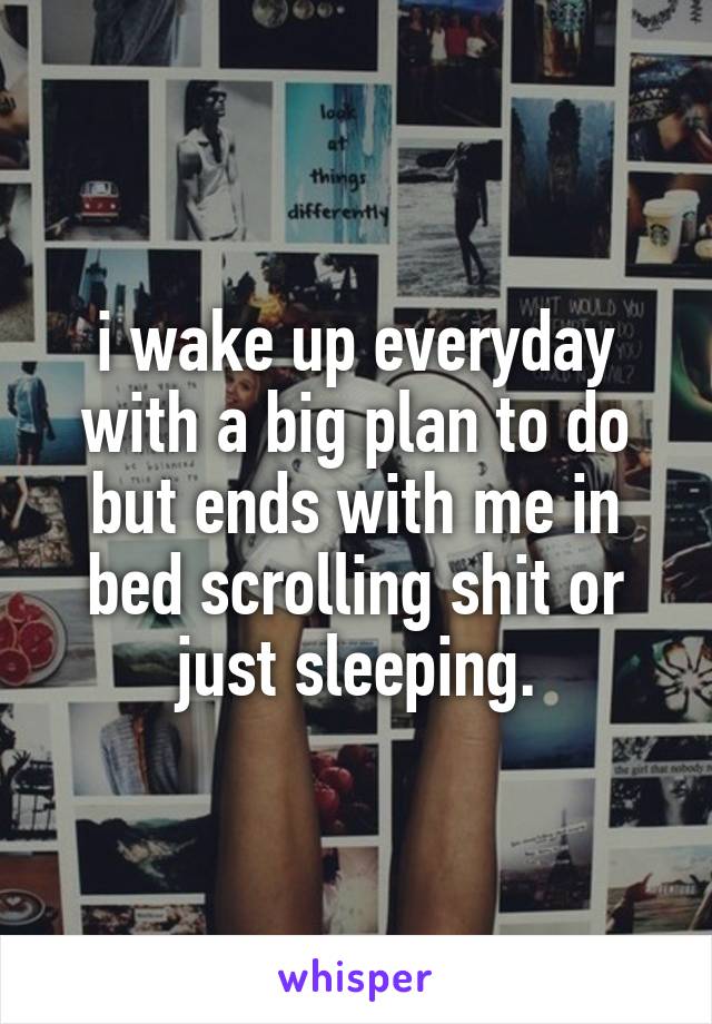 i wake up everyday with a big plan to do but ends with me in bed scrolling shit or just sleeping.