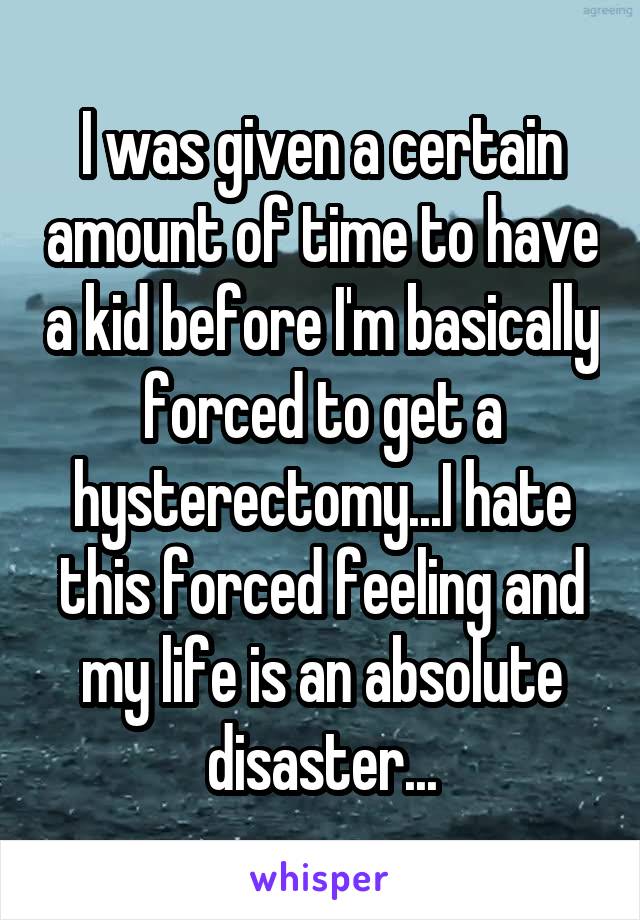 I was given a certain amount of time to have a kid before I'm basically forced to get a hysterectomy...I hate this forced feeling and my life is an absolute disaster...