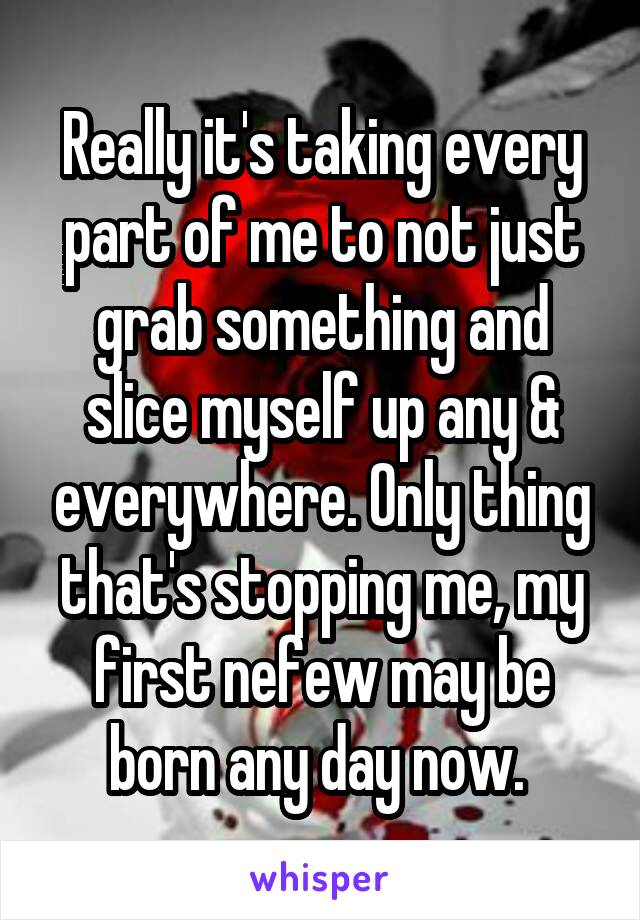 Really it's taking every part of me to not just grab something and slice myself up any & everywhere. Only thing that's stopping me, my first nefew may be born any day now. 