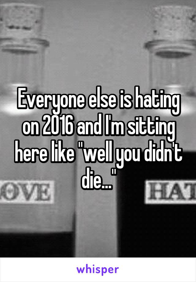 Everyone else is hating on 2016 and I'm sitting here like "well you didn't die..."