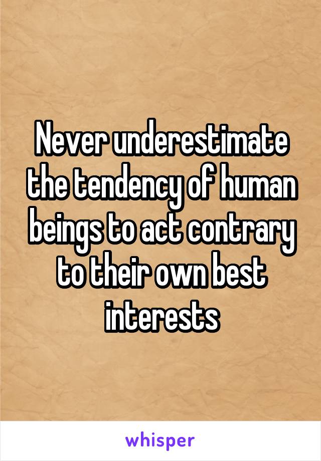 Never underestimate the tendency of human beings to act contrary to their own best interests