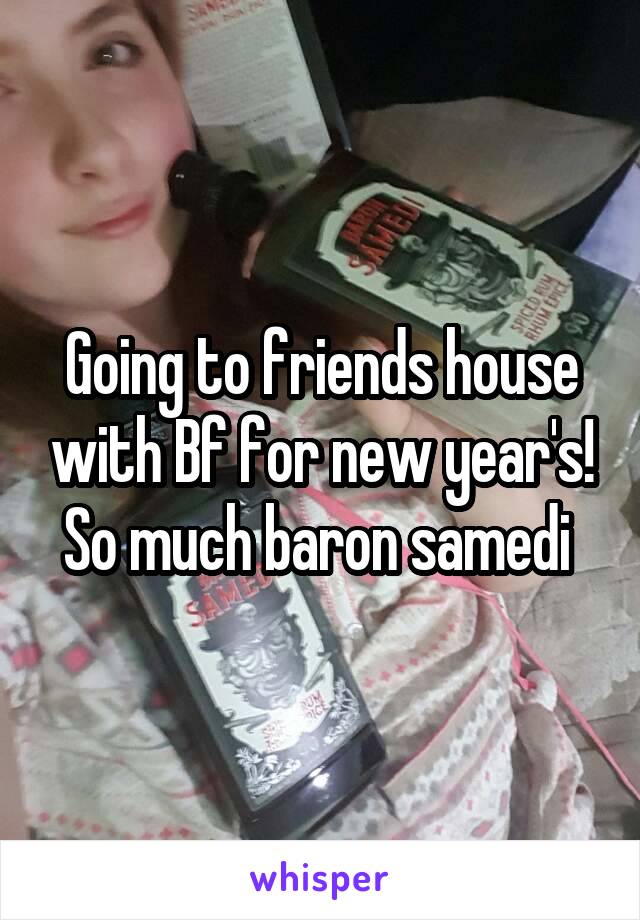 Going to friends house with Bf for new year's! So much baron samedi 