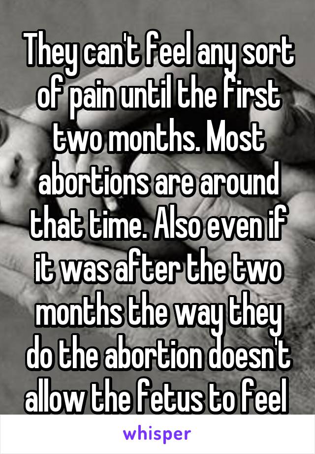 They can't feel any sort of pain until the first two months. Most abortions are around that time. Also even if it was after the two months the way they do the abortion doesn't allow the fetus to feel 