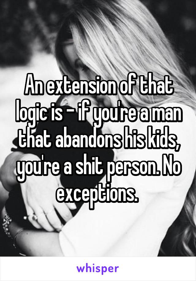 An extension of that logic is - if you're a man that abandons his kids, you're a shit person. No exceptions. 