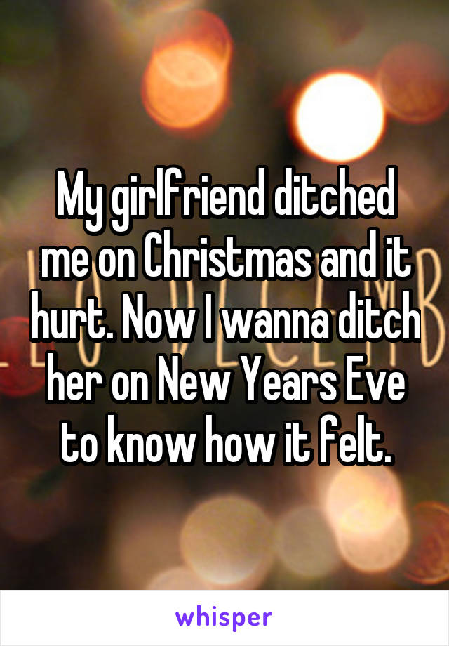 My girlfriend ditched me on Christmas and it hurt. Now I wanna ditch her on New Years Eve to know how it felt.