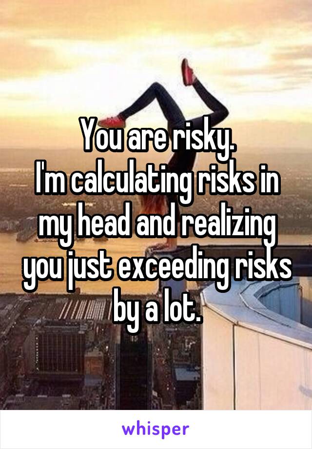 You are risky.
I'm calculating risks in my head and realizing you just exceeding risks by a lot.