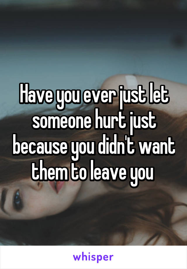 Have you ever just let someone hurt just because you didn't want them to leave you 