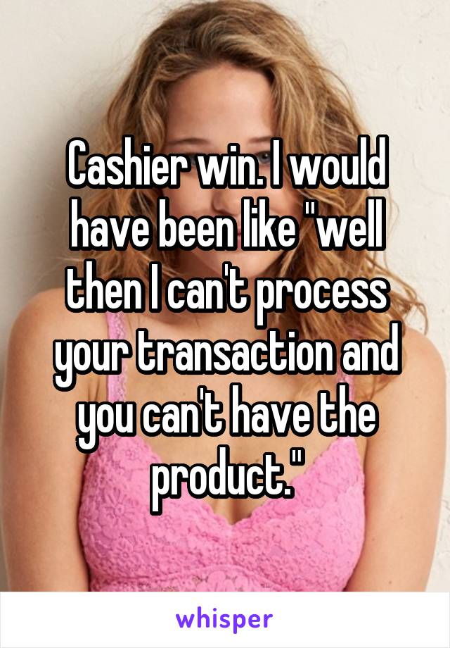 Cashier win. I would have been like "well then I can't process your transaction and you can't have the product."