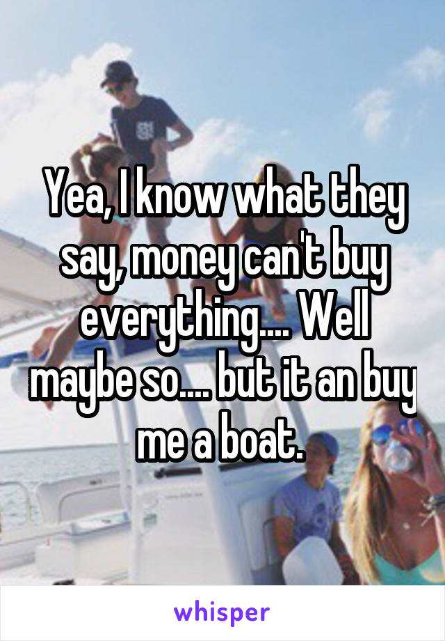 Yea, I know what they say, money can't buy everything.... Well maybe so.... but it an buy me a boat. 