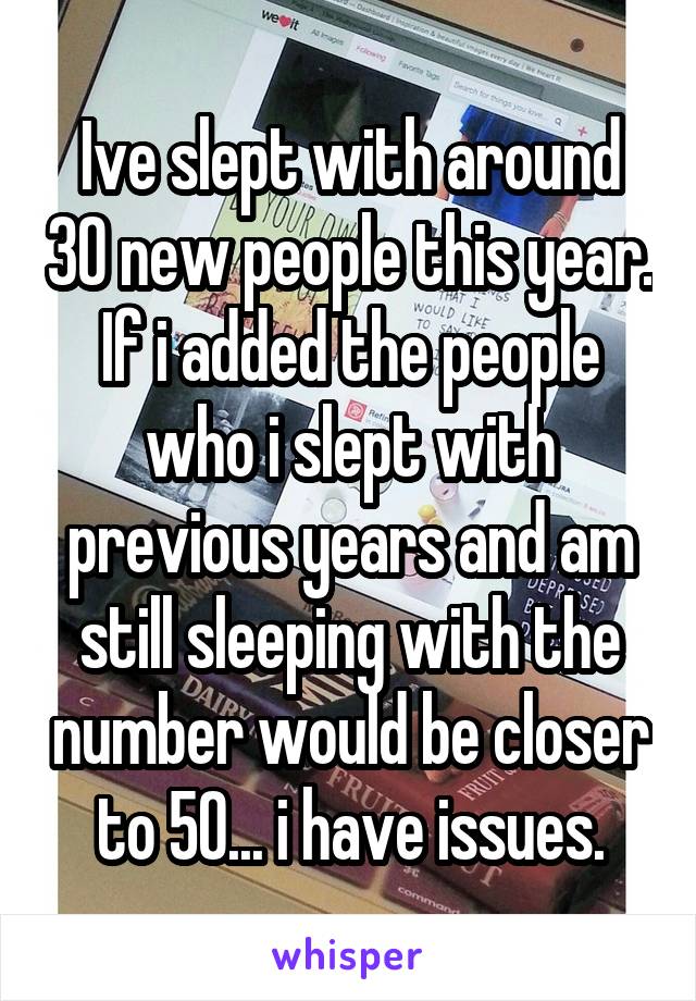 Ive slept with around 30 new people this year. If i added the people who i slept with previous years and am still sleeping with the number would be closer to 50... i have issues.