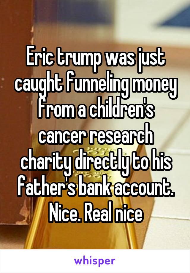 Eric trump was just caught funneling money from a children's cancer research charity directly to his father's bank account. Nice. Real nice