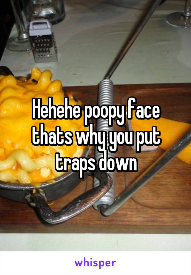 Hehehe poopy face thats why you put traps down