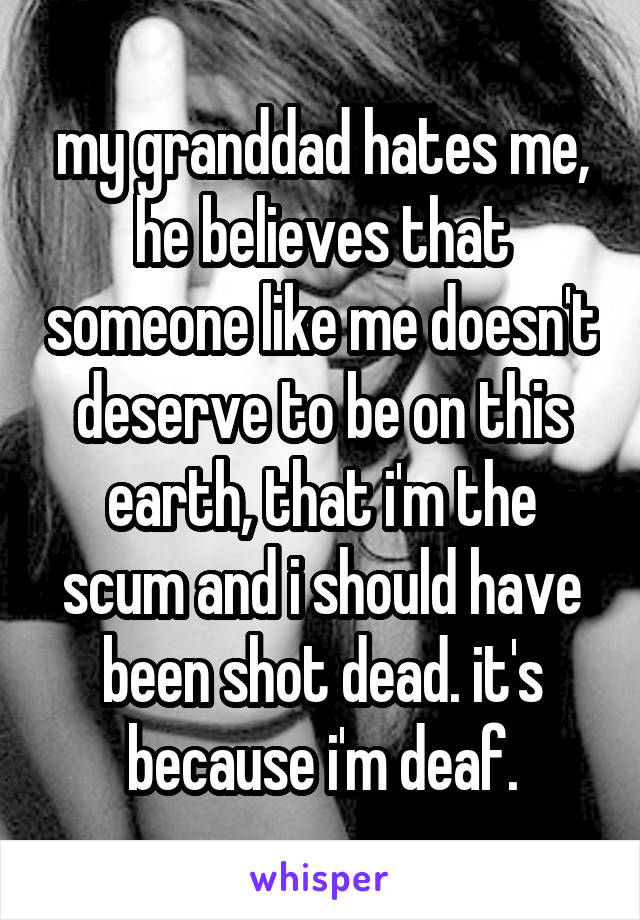 my granddad hates me, he believes that someone like me doesn't deserve to be on this earth, that i'm the scum and i should have been shot dead. it's because i'm deaf.