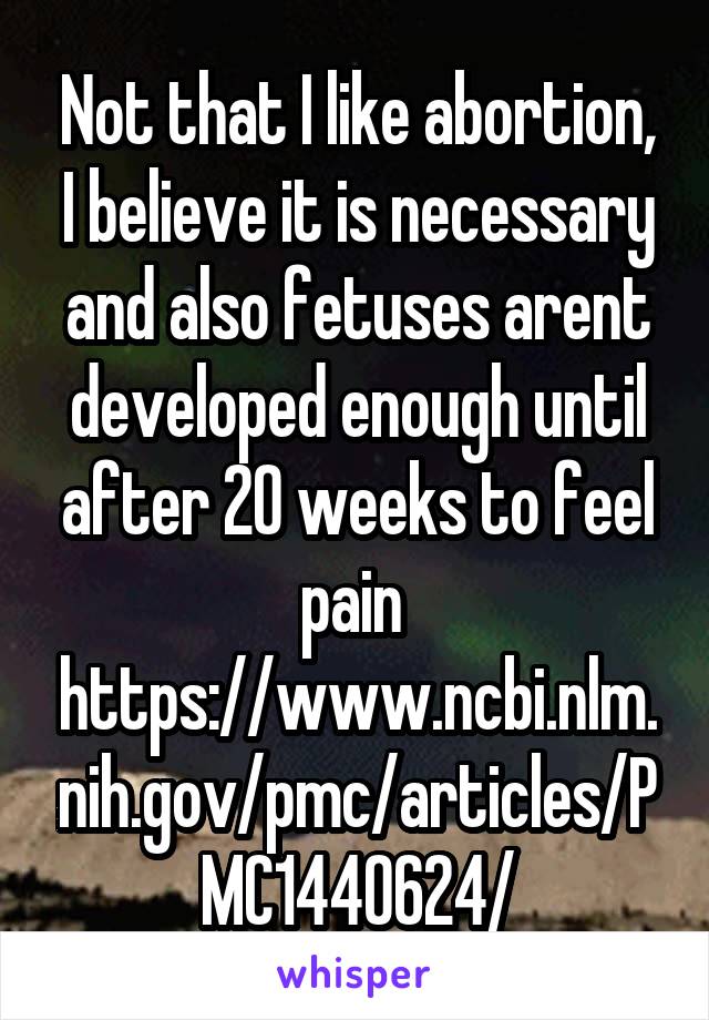 Not that I like abortion, I believe it is necessary and also fetuses arent developed enough until after 20 weeks to feel pain 
https://www.ncbi.nlm.nih.gov/pmc/articles/PMC1440624/