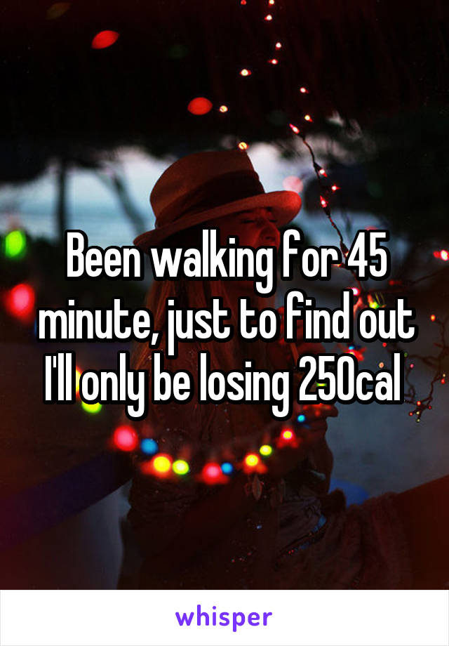 Been walking for 45 minute, just to find out I'll only be losing 250cal 