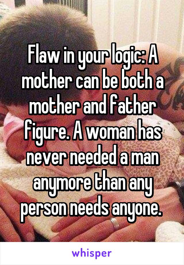 Flaw in your logic: A mother can be both a mother and father figure. A woman has never needed a man anymore than any person needs anyone. 