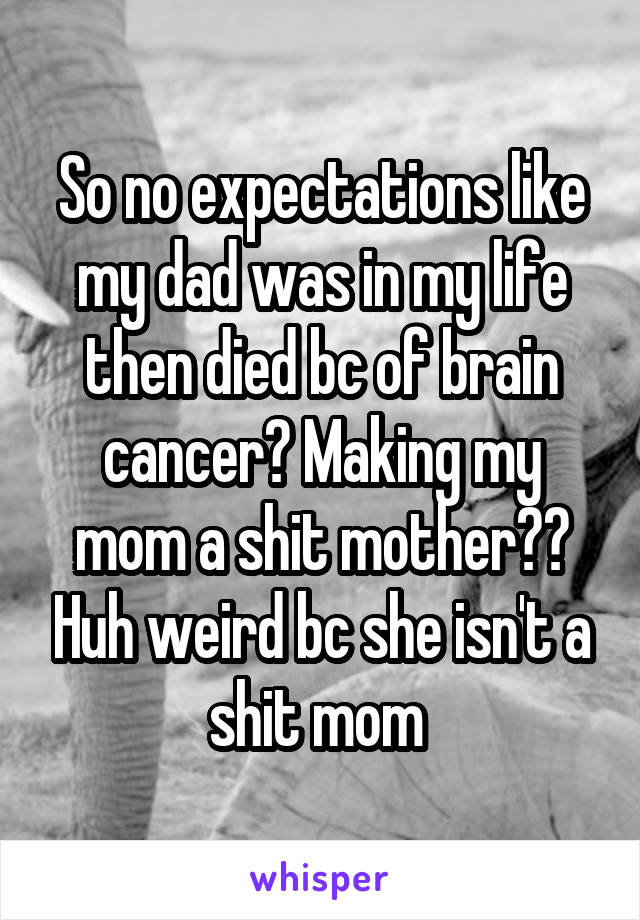 So no expectations like my dad was in my life then died bc of brain cancer? Making my mom a shit mother?? Huh weird bc she isn't a shit mom 