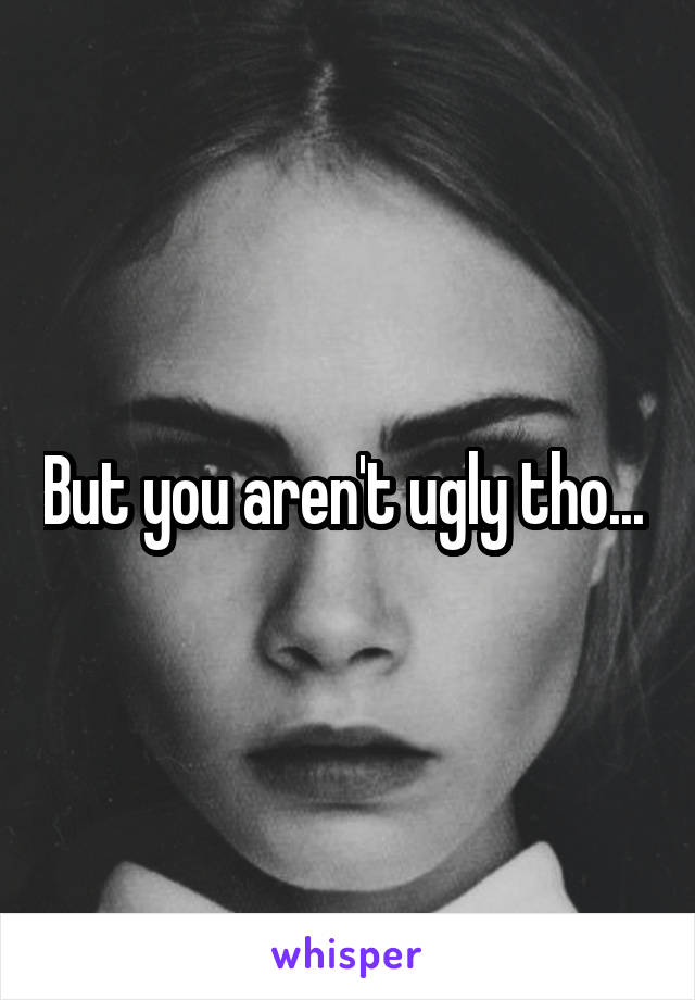 But you aren't ugly tho... 