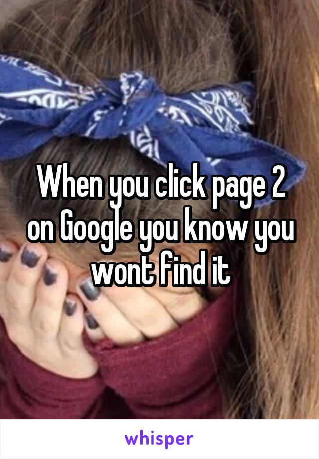 When you click page 2 on Google you know you wont find it