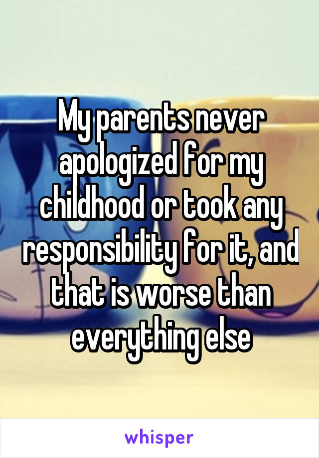 My parents never apologized for my childhood or took any responsibility for it, and that is worse than everything else