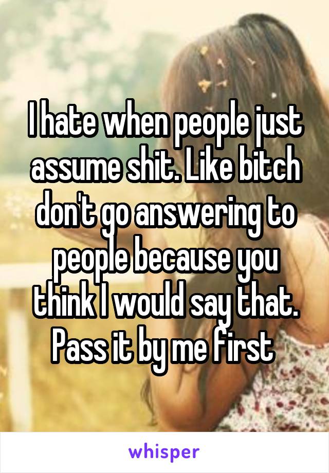 I hate when people just assume shit. Like bitch don't go answering to people because you think I would say that. Pass it by me first 