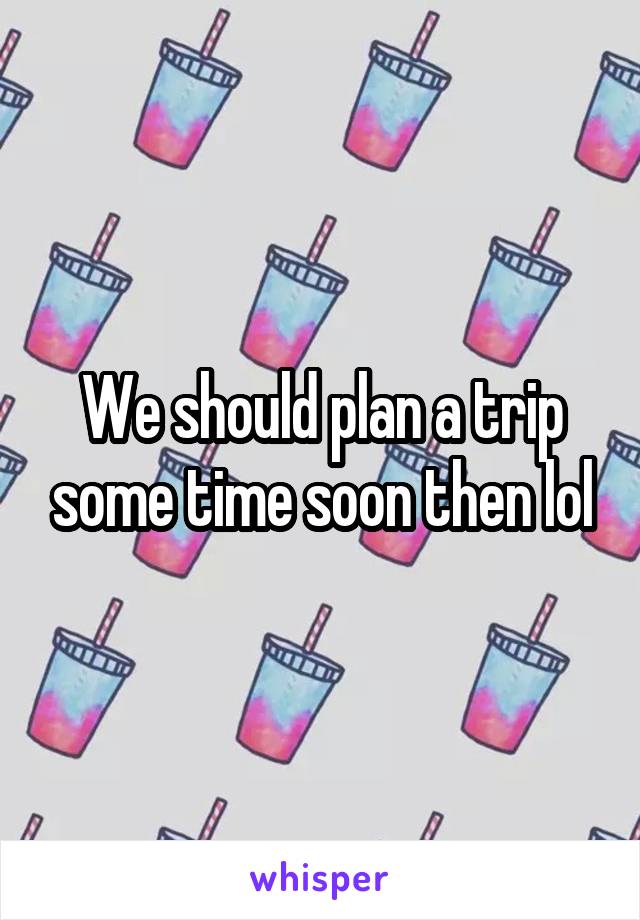 We should plan a trip some time soon then lol