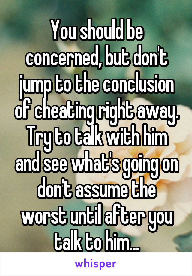 You should be concerned, but don't jump to the conclusion of cheating right away. Try to talk with him and see what's going on don't assume the worst until after you talk to him...