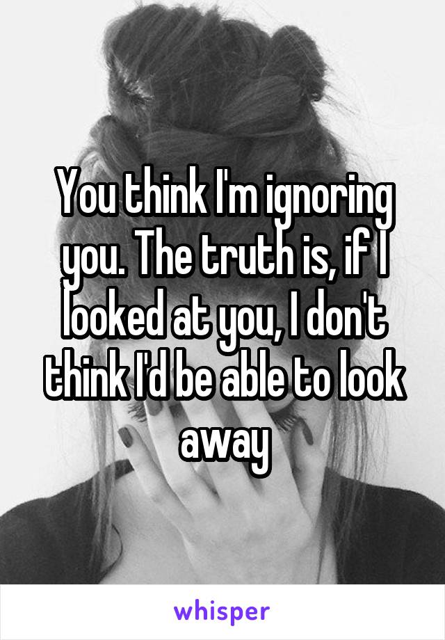 You think I'm ignoring you. The truth is, if I looked at you, I don't think I'd be able to look away