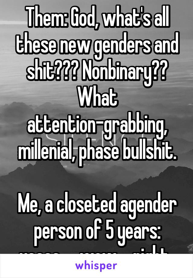 Them: God, what's all these new genders and shit??? Nonbinary?? What attention-grabbing, millenial, phase bullshit.

Me, a closeted agender person of 5 years: yaaaa......wow.... right..