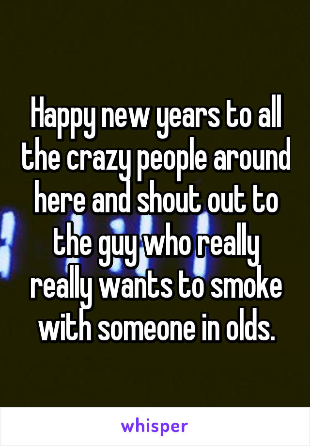 Happy new years to all the crazy people around here and shout out to the guy who really really wants to smoke with someone in olds.