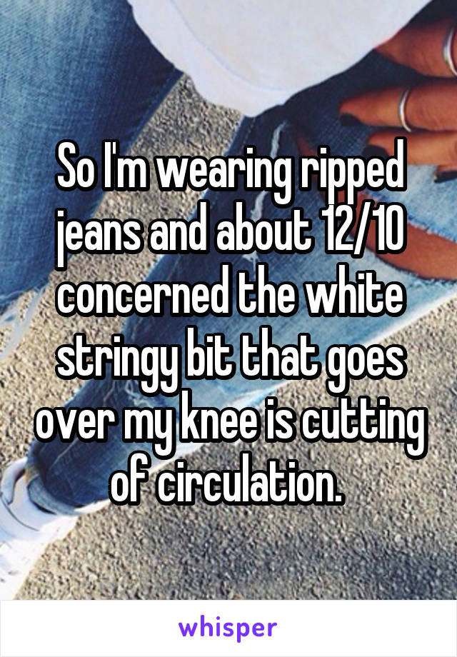 So I'm wearing ripped jeans and about 12/10 concerned the white stringy bit that goes over my knee is cutting of circulation. 