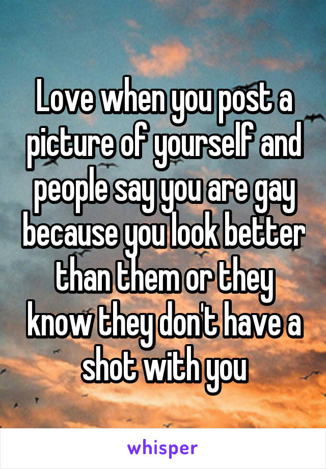 Love when you post a picture of yourself and people say you are gay because you look better than them or they know they don't have a shot with you