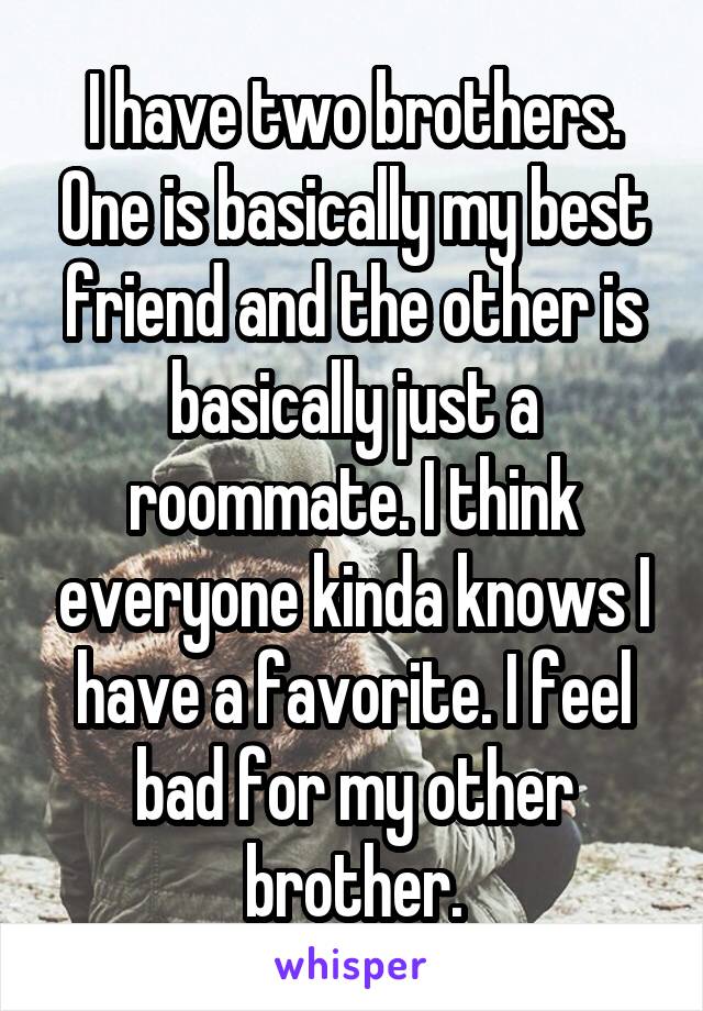 I have two brothers. One is basically my best friend and the other is basically just a roommate. I think everyone kinda knows I have a favorite. I feel bad for my other brother.