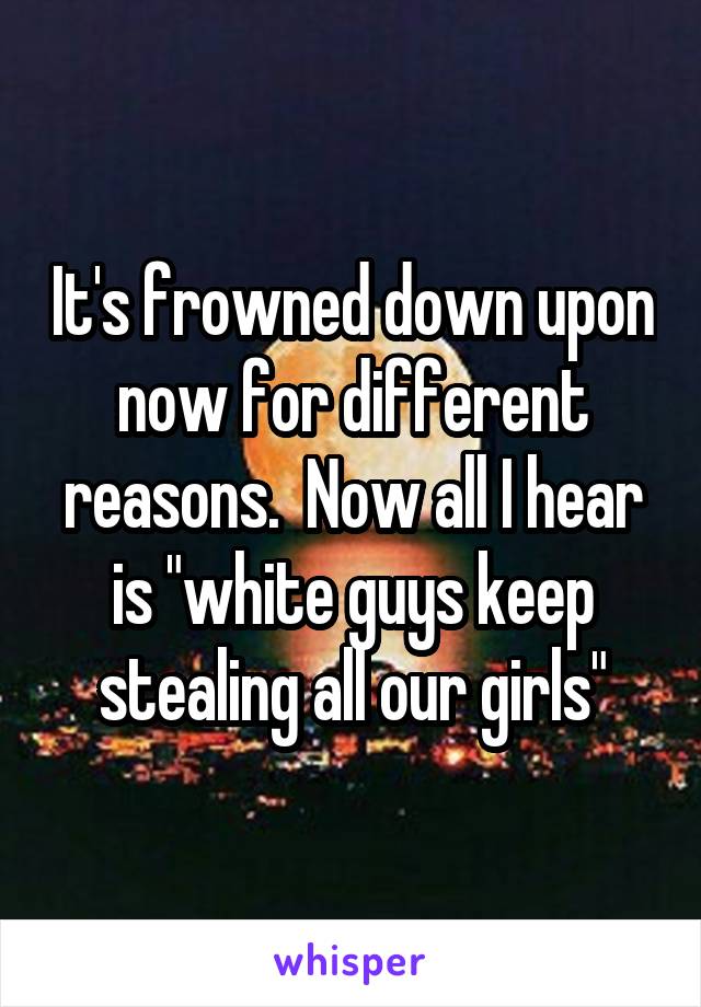 It's frowned down upon now for different reasons.  Now all I hear is "white guys keep stealing all our girls"