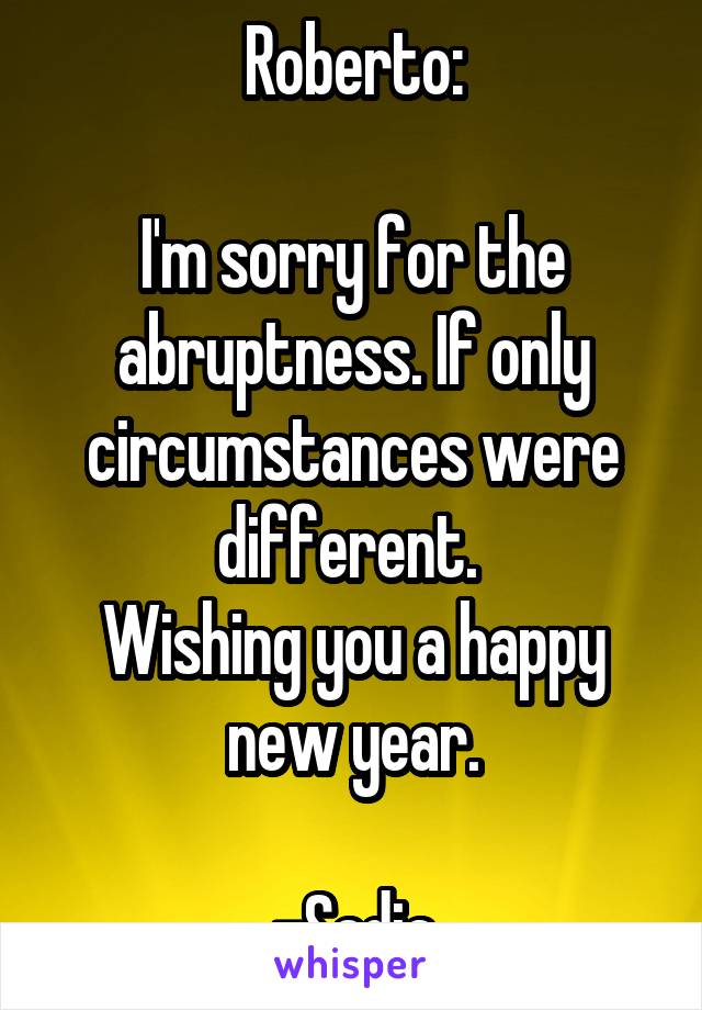 Roberto:

I'm sorry for the abruptness. If only circumstances were different. 
Wishing you a happy new year.

-Sadia