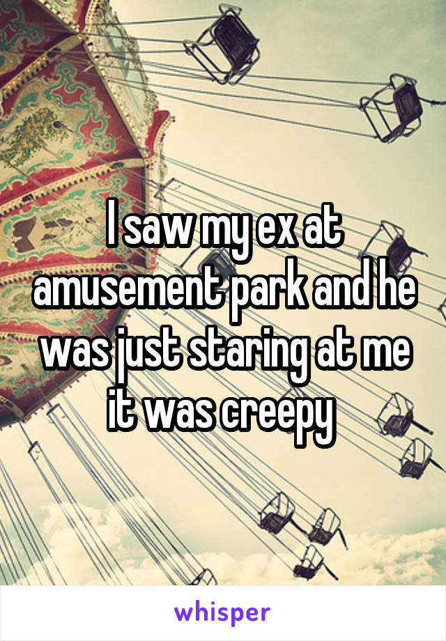 I saw my ex at amusement park and he was just staring at me it was creepy 