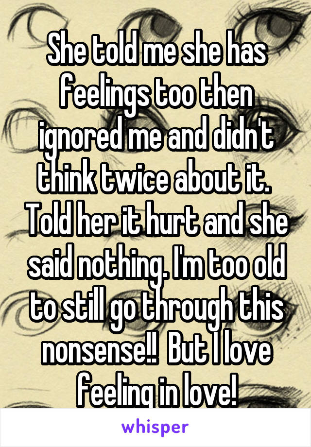 She told me she has feelings too then ignored me and didn't think twice about it.  Told her it hurt and she said nothing. I'm too old to still go through this nonsense!!  But I love feeling in love!