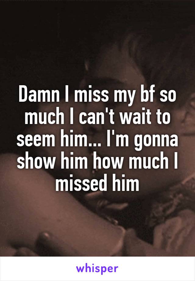 Damn I miss my bf so much I can't wait to seem him... I'm gonna show him how much I missed him