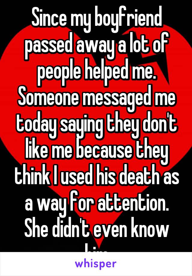 Since my boyfriend passed away a lot of people helped me. Someone messaged me today saying they don't like me because they think I used his death as a way for attention. She didn't even know him