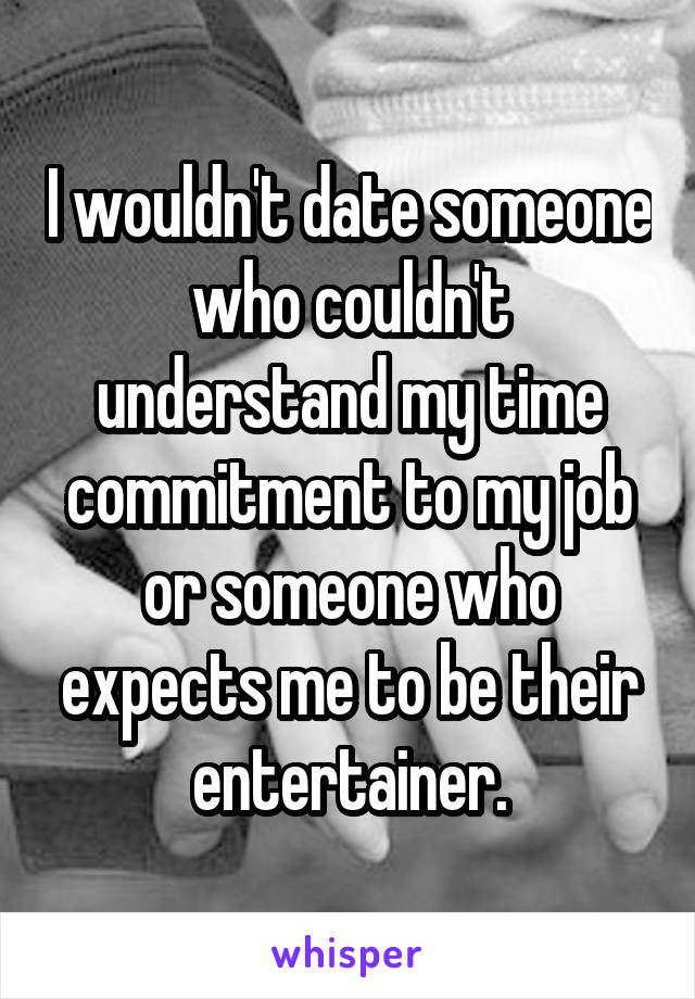 I wouldn't date someone who couldn't understand my time commitment to my job or someone who expects me to be their entertainer.