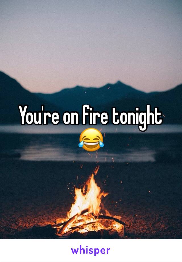 You're on fire tonight 😂