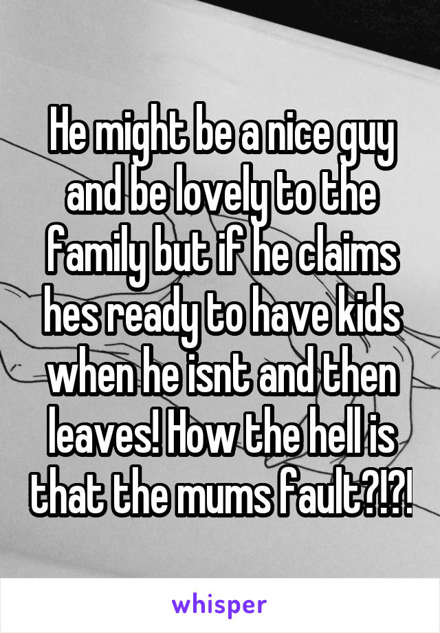 He might be a nice guy and be lovely to the family but if he claims hes ready to have kids when he isnt and then leaves! How the hell is that the mums fault?!?!