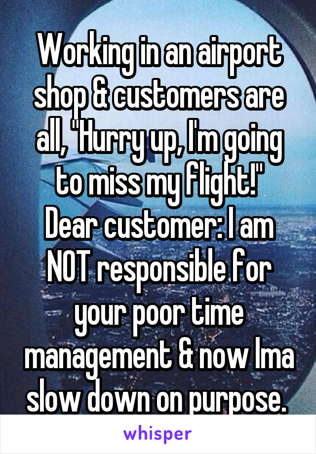 Working in an airport shop & customers are all, "Hurry up, I'm going to miss my flight!"
Dear customer: I am NOT responsible for your poor time management & now Ima slow down on purpose. 