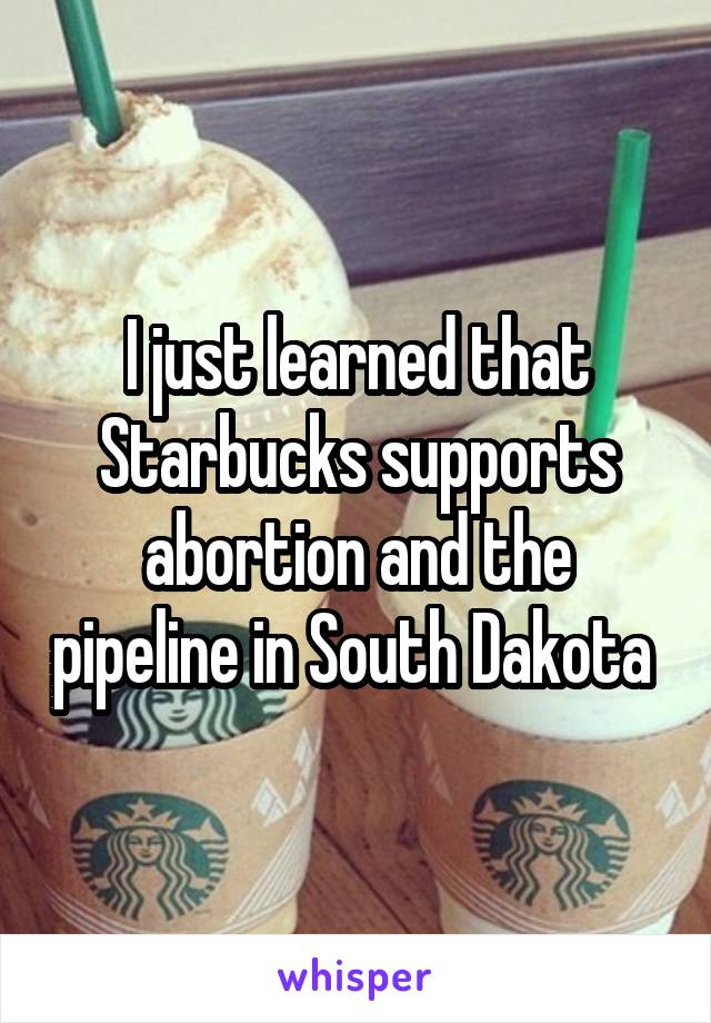 I just learned that Starbucks supports abortion and the pipeline in South Dakota 