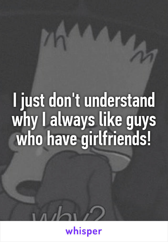 I just don't understand why I always like guys who have girlfriends!